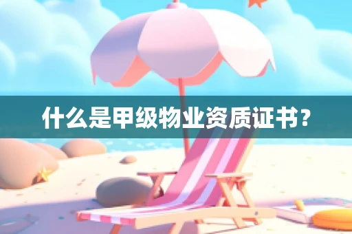 什么是甲级物业资质证书？