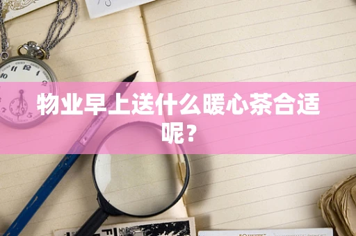 物业早上送什么暖心茶合适呢？